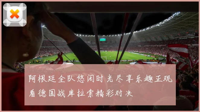 阿根廷全队悠闲时光尽享乐趣正观看德国战库拉索精彩对决