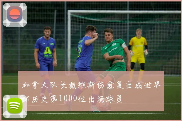 加拿大队长戴维斯伤愈复出成世界杯历史第1000位出场球员