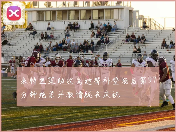 米特里策助攻高迪替补登场后第97分钟绝杀并激情脱衣庆祝