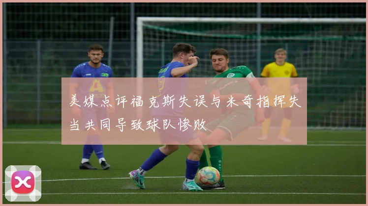 美媒点评福克斯失误与米奇指挥失当共同导致球队惨败