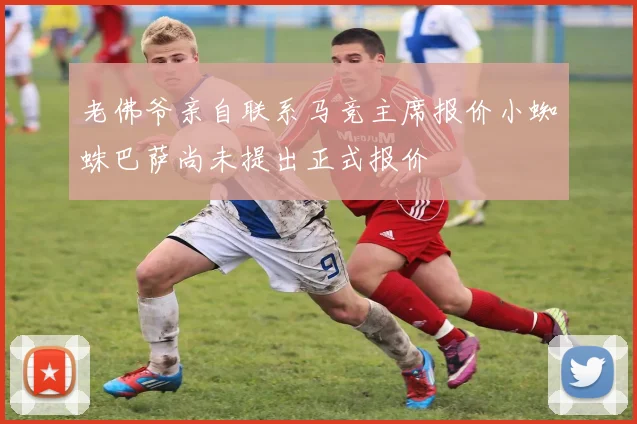 老佛爷亲自联系马竞主席报价小蜘蛛巴萨尚未提出正式报价