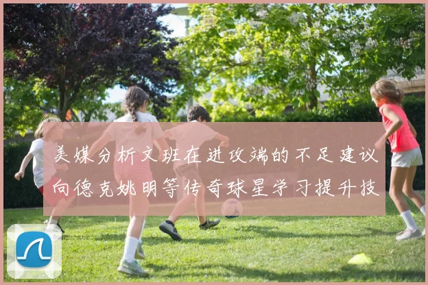 美媒分析文班在进攻端的不足建议向德克姚明等传奇球星学习提升技能