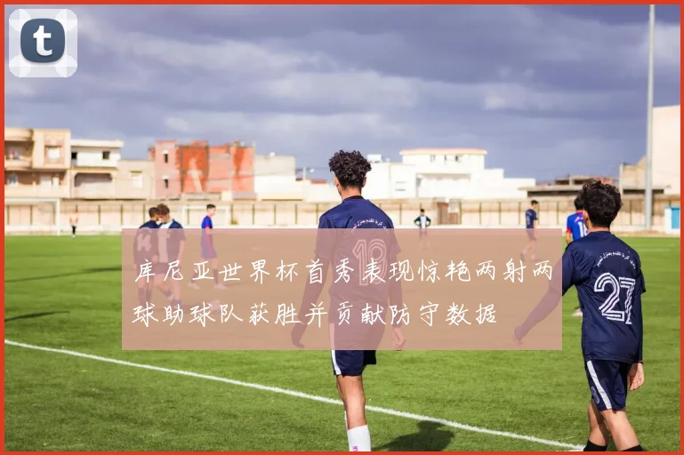 库尼亚世界杯首秀表现惊艳两射两球助球队获胜并贡献防守数据