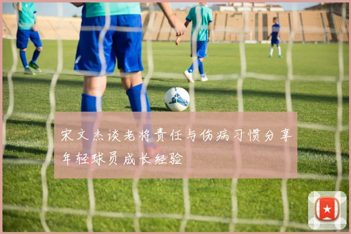 宋文杰谈老将责任与伤病习惯分享年轻球员成长经验