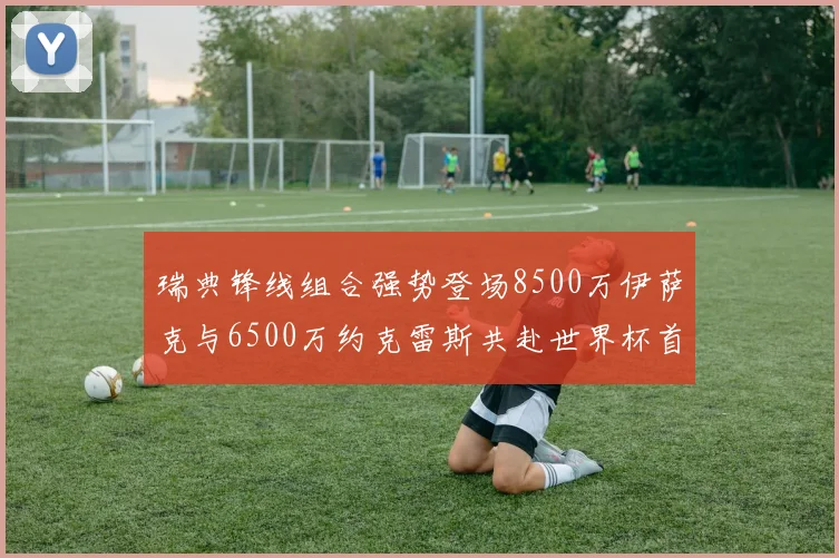 瑞典锋线组合强势登场8500万伊萨克与6500万约克雷斯共赴世界杯首秀