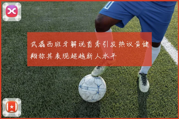 武磊西班牙解说首秀引发热议黄健翔称其表现超越新人水平