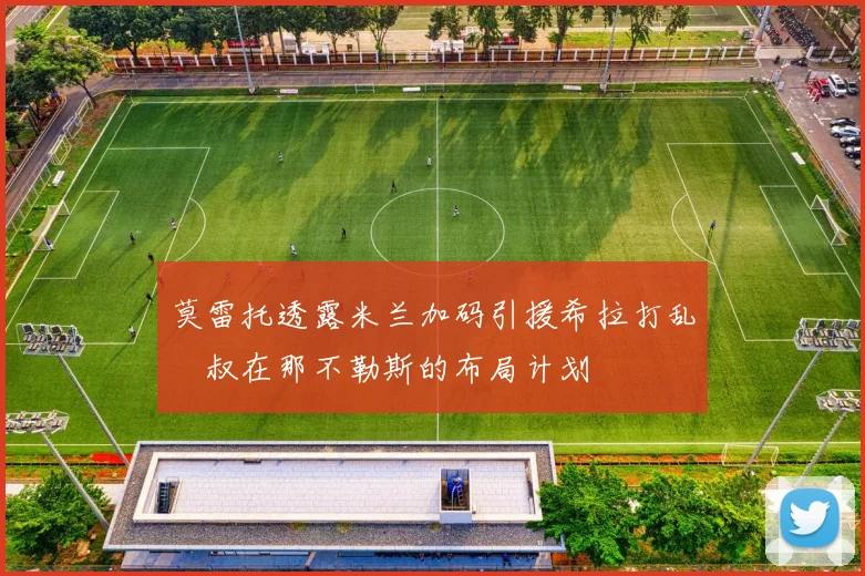 莫雷托透露米兰加码引援希拉打乱囧叔在那不勒斯的布局计划