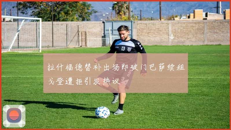拉什福德替补出场即破门巴萨续租戈登遭拒引发热议