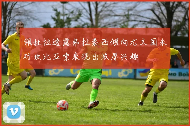 佩杜拉透露弗拉泰西倾向尤文国米对坎比亚索表现出浓厚兴趣
