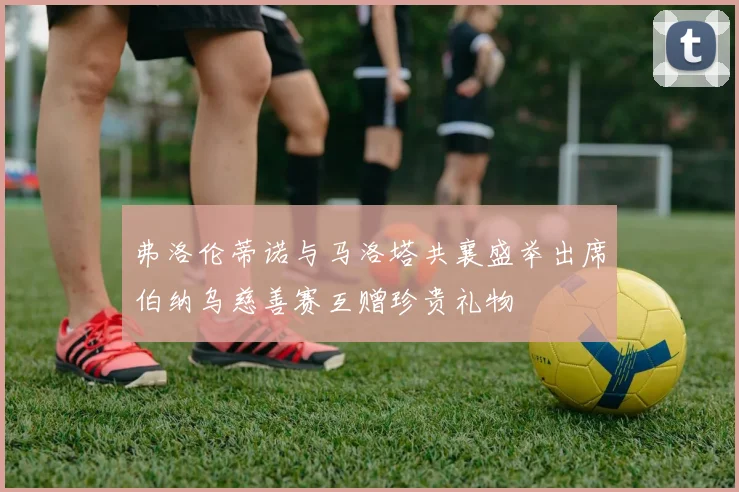 弗洛伦蒂诺与马洛塔共襄盛举出席伯纳乌慈善赛互赠珍贵礼物