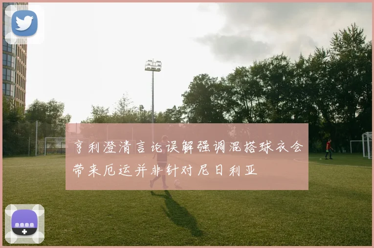 亨利澄清言论误解强调混搭球衣会带来厄运并非针对尼日利亚