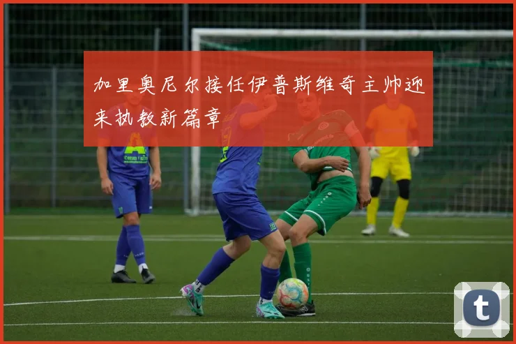 加里奥尼尔接任伊普斯维奇主帅迎来执教新篇章
