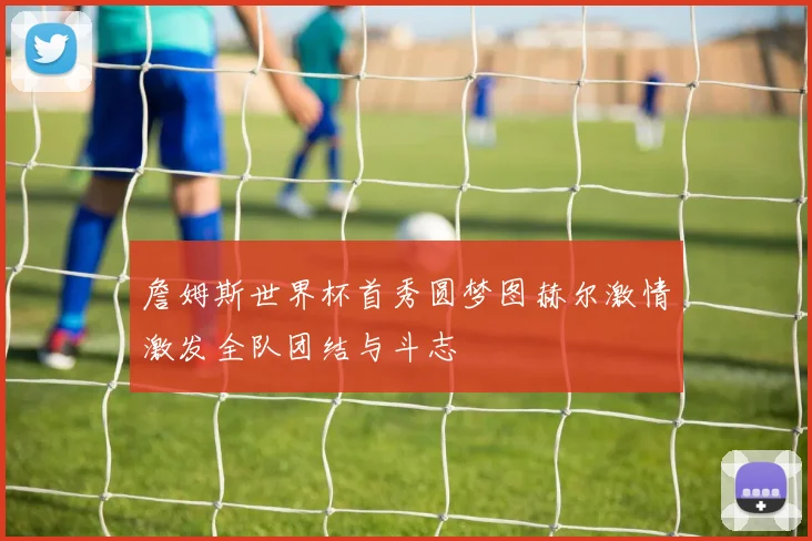 詹姆斯世界杯首秀圆梦图赫尔激情激发全队团结与斗志
