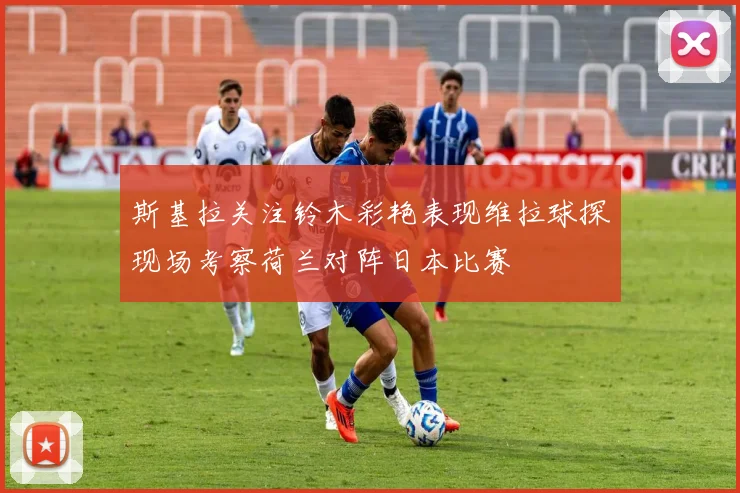 斯基拉关注铃木彩艳表现维拉球探现场考察荷兰对阵日本比赛