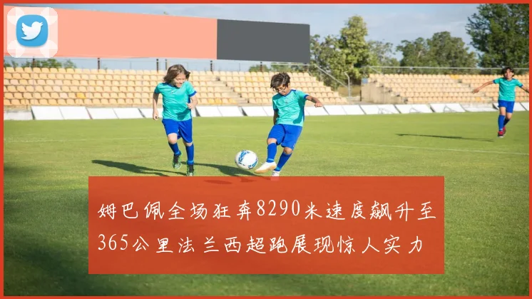 姆巴佩全场狂奔8290米速度飙升至365公里法兰西超跑展现惊人实力