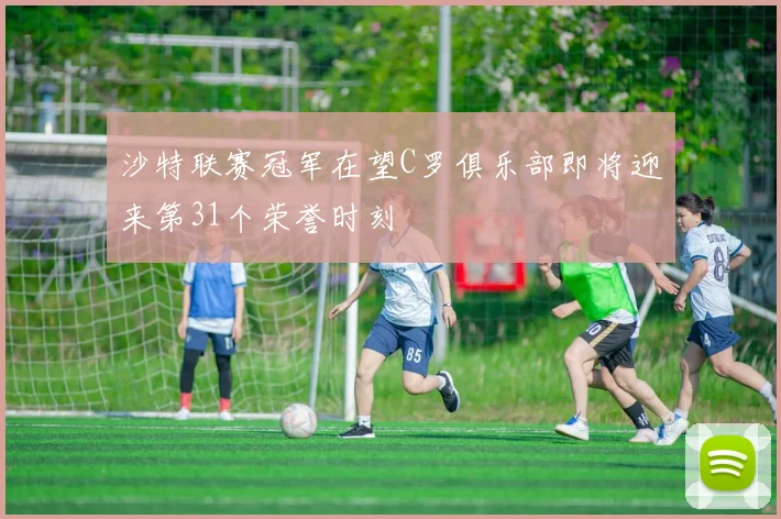 沙特联赛冠军在望C罗俱乐部即将迎来第31个荣誉时刻