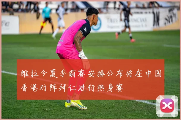 维拉今夏季前赛安排公布将在中国香港对阵拜仁进行热身赛